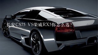 长安CS75 VS荣威RX5你怎么选？