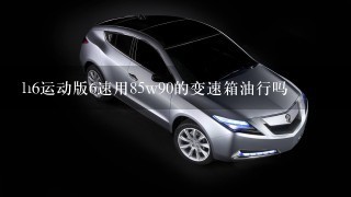 h6运动版6速用85w90的变速箱油行吗