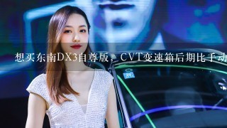 想买东南DX3自尊版，CVT变速箱后期比手动版能贵出多少？